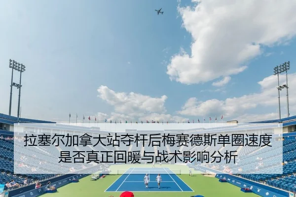 拉塞尔加拿大站夺杆后梅赛德斯单圈速度是否真正回暖与战术影响分析