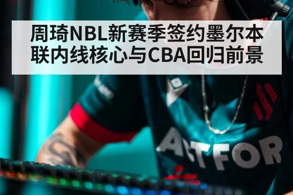 周琦NBL新赛季签约墨尔本联内线核心与CBA回归前景